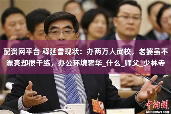 配资网平台 释延鲁现状：办两万人武校，老婆虽不漂亮却很干练，办公环境奢华_什么_师父_少林寺