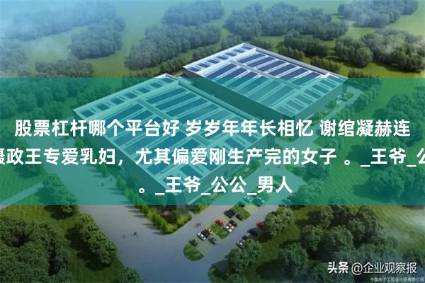 股票杠杆哪个平台好 岁岁年年长相忆 谢绾凝赫连城谢梨 摄政王专爱乳妇，尤其偏爱刚生产完的女子 。_王爷_公公_男人