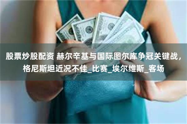 股票炒股配资 赫尔辛基与国际图尔库争冠关键战，格尼斯坦近况不佳_比赛_埃尔维斯_客场