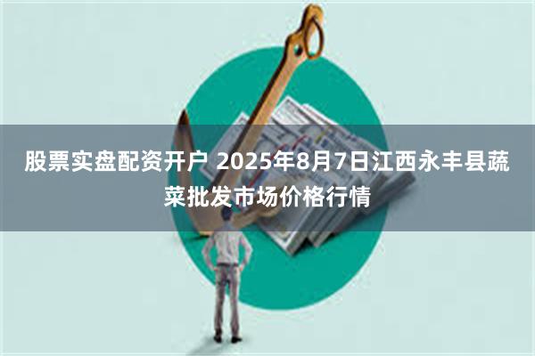 股票实盘配资开户 2025年8月7日江西永丰县蔬菜批发市场价格行情