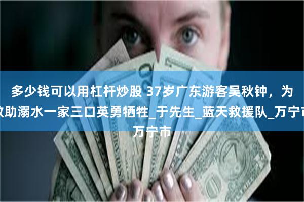 多少钱可以用杠杆炒股 37岁广东游客吴秋钟，为救助溺水一家三口英勇牺牲_于先生_蓝天救援队_万宁市