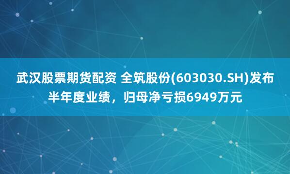 武汉股票期货配资 全筑股份(603030.SH)发布半年度业绩，归母净亏损6949万元