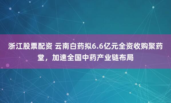 浙江股票配资 云南白药拟6.6亿元全资收购聚药堂，加速全国中药产业链布局