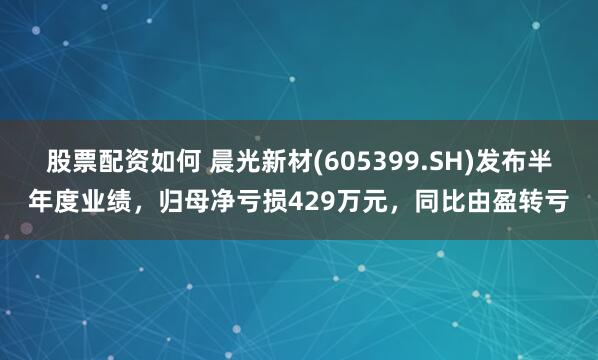 股票配资如何 晨光新材(605399.SH)发布半年度业绩，归母净亏损429万元，同比由盈转亏