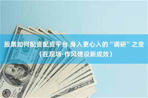股票如何配资配资平台 身入更心入的“调研”之变（在现场·作风建设新成效）