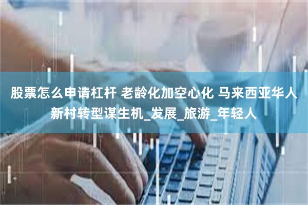 股票怎么申请杠杆 老龄化加空心化 马来西亚华人新村转型谋生机_发展_旅游_年轻人