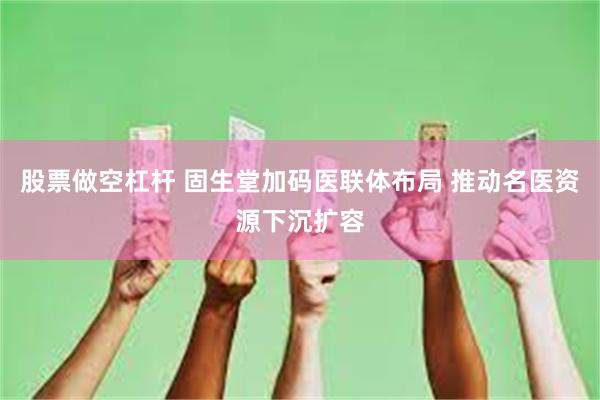股票做空杠杆 固生堂加码医联体布局 推动名医资源下沉扩容