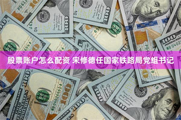 股票账户怎么配资 宋修德任国家铁路局党组书记