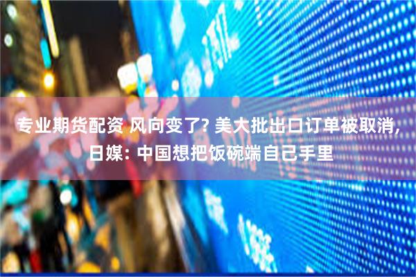 专业期货配资 风向变了? 美大批出口订单被取消, 日媒: 中国想把饭碗端自己手里
