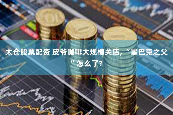 太仓股票配资 皮爷咖啡大规模关店, “星巴克之父”怎么了?