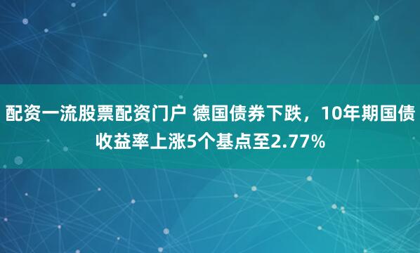 配资一流股票配资门户 德国债券下跌，10年期国债收益率上涨5个基点至2.77%