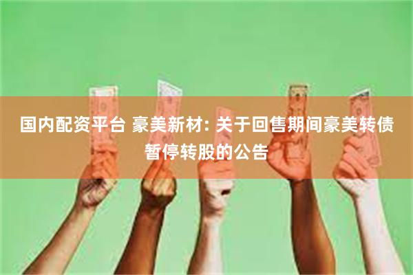 国内配资平台 豪美新材: 关于回售期间豪美转债暂停转股的公告