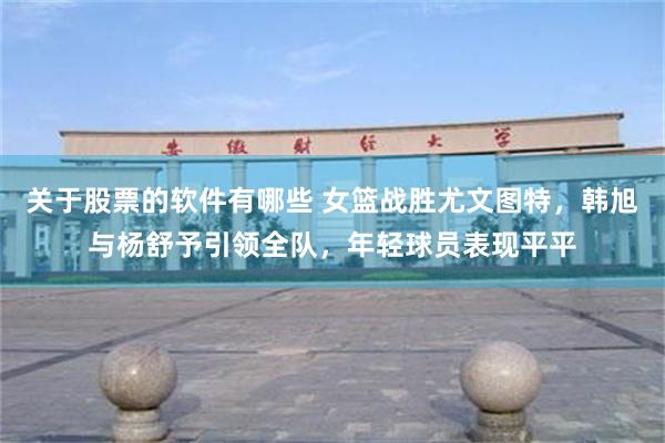 关于股票的软件有哪些 女篮战胜尤文图特，韩旭与杨舒予引领全队，年轻球员表现平平