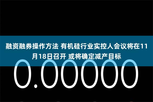 融资融券操作方法 有机硅行业实控人会议将在11月18日召开 或将确定减产目标