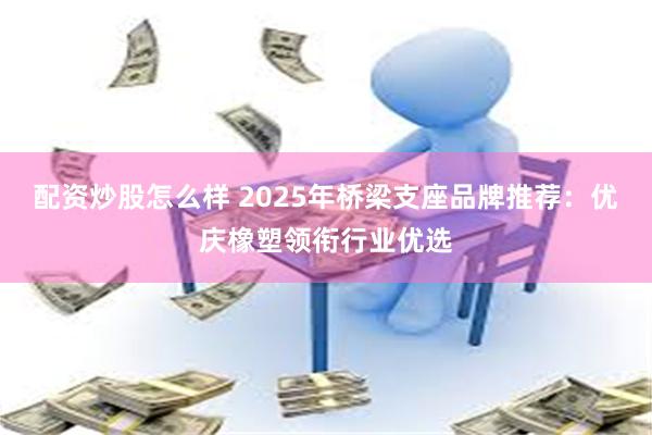 配资炒股怎么样 2025年桥梁支座品牌推荐:优庆橡塑领衔行业优选