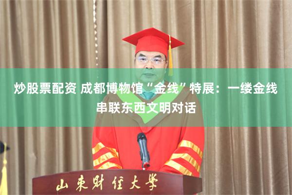 炒股票配资 成都博物馆“金线”特展:一缕金线串联东西文明对话