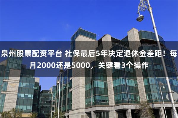 泉州股票配资平台 社保最后5年决定退休金差距!每月2000还是5000,关键看3个操作